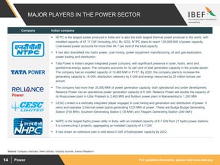 For updated information, please visit www.ibef.orgPower14
MAJOR PLAYERS IN THE POWER SECTOR
Source: Company websites, News articles, Industry sources, Aranca Research
Company Indian company
 NTPC is the largest power producer in India and is also the sixth largest thermal power producer in the world, with
installed capacity of 47.17 GW (including JVs). By 2032, NTPC plans to reach 128,000 MW of power capacity.
Coal-based power accounts for more than 84.7 per cent of the total capacity
 It has also diversified into hydro power, coal mining, power equipment manufacturing, oil and gas exploration,
power trading and distribution
 Tata Power is India’s largest integrated power company, with significant presence in solar, hydro, wind and
geothermal energy space. The company accounts for 52 per cent of total generation capacity in the private sector.
The company has an installed capacity of 10,463 MW in FY17. By 2022, the company plans to increase the
generating capacity to 18 GW, distribution networks by 4 GW and energy resources by 25 million tonnes per
annum.
 The company has more than 35,000 MW of power generation capacity, both operational and under development.
Reliance Power has an operational power generation capacity of 6 GW. Reliance Power will double the capacity of
its Rosa power plant in Uttar Pradesh to 2,400 MW and Butibori power plant in Maharashtra to 1,200 MW
 CESC Limited is a vertically integrated player engaged in coal mining and generation and distribution of power. It
owns and operates 3 thermal power plants generating 1225 MW of power. These are Budge Budge Generating
Station (750 MW), Southern Generating Station (135 MW) and Titagarh Generating Station (240 MW)
 NHPC is the largest hydro power utility in India, with an installed capacity of 6.7 GW from 21 hydro power stations.
It is constructing 3 projects, aggregating an installed capacity of 3.1 GW.
 It had drawn an extensive plan to add about 6 GW of hydropower capacity by 2022.
 