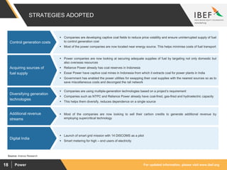 For updated information, please visit www.ibef.orgPower18
STRATEGIES ADOPTED
Source: Aranca Research
 Power companies are now looking at securing adequate supplies of fuel by targeting not only domestic but
also overseas resources
 Reliance Power already has coal reserves in Indonesia
 Essar Power have captive coal mines in Indonesia from which it extracts coal for power plants in India
 Government has enabled the power utilities for swapping their coal supplies with the nearest sources so as to
save miscellaneous costs and decongest the rail network
Acquiring sources of
fuel supply
 Companies are using multiple-generation technologies based on a project’s requirement
 Companies such as NTPC and Reliance Power already have coal-fired, gas-fired and hydroelectric capacity
 This helps them diversify, reduces dependence on a single source
Diversifying generation
technologies
 Most of the companies are now looking to sell their carbon credits to generate additional revenue by
employing supercritical technology
Additional revenue
streams
 Launch of smart grid mission with 14 DISCOMS as a pilot
 Smart metering for high – end users of electricity
Digital India
 Companies are developing captive coal fields to reduce price volatility and ensure uninterrupted supply of fuel
to control generation cost
 Most of the power companies are now located near energy source. This helps minimise costs of fuel transport
Control generation costs
 