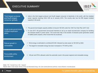For updated information, please visit www.ibef.orgPower3
EXECUTIVE SUMMARY
 India is the third largest producer and fourth largest consumer of electricity in the world, with the installed
power capacity reaching 334.4 GW as of January 2018. The country also has the fifth largest installed
capacity in the world.
Third largest producer
and fourth largest
consumer globally
Source: Make in India website, Ministry of New and Renewable Energy, IEA, CEA (Central Electricity Authority), Aranca Research, Assorted articles
Notes: TWh - Terawatt Hours, GW – Gigawatt,
 The government targets capacity addition of around 100 GW under the 13th Five-Year Plan (2017–22)
 In June 2017, the government announced intentions to set up an asset reconstruction company for handling
the stressed assets in power sector. This would also help in the transfer of stressed power generation assets
of stalled power projects, which would then be auctioned.
Large-scale government
initiated expansion
plans
 Wind energy is estimated to contribute 60 GW, followed by solar power at 100 GW by 2022.
 The target for renewable energy has been increased to 175 GW by 2022.
Robust growth in
renewables
 100 per cent FDI is allowed under the automatic route in the power segment and renewable energy.
Favourable policy
environment
 