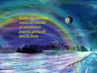 El arco iris se produce cuando los rayos del sol atraviesan la pequeñas gotitas del agua de lluvia. 