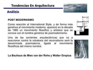 Análisis POST MODERNISMO Como reacción al International Style, y de forma más genérica al movimiento moderno, apareció en la década de 1960 un movimiento filosófico y artístico que se conoce con el nombre genérico de posmodernismo.  Una de las corrientes arquitectónicas que va a reaccionar contra la ortodoxia del racionalismo será la denominada posmoderna, ligada al movimiento filosóficos del mismo nombre.   La Bauhaus de Mies van der Rohe y Walter Gropius   