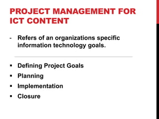 PROJECT MANAGEMENT FOR
ICT CONTENT
- Refers of an organizations specific
information technology goals.
 Defining Project Goals
 Planning
 Implementation
 Closure
 