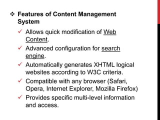  Features of Content Management
System
 Allows quick modification of Web
Content.
 Advanced configuration for search
engine.
 Automatically generates XHTML logical
websites according to W3C criteria.
 Compatible with any browser (Safari,
Opera, Internet Explorer, Mozilla Firefox)
 Provides specific multi-level information
and access.
 