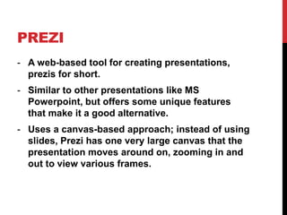 PREZI
- A web-based tool for creating presentations,
prezis for short.
- Similar to other presentations like MS
Powerpoint, but offers some unique features
that make it a good alternative.
- Uses a canvas-based approach; instead of using
slides, Prezi has one very large canvas that the
presentation moves around on, zooming in and
out to view various frames.
 