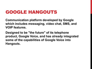 GOOGLE HANGOUTS
Communication platform developed by Google
which includes messaging, video chat, SMS, and
VOIP features.
Designed to be "the future" of its telephone
product, Google Voice, and has already integrated
some of the capabilities of Google Voice into
Hangouts.
 