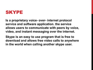 SKYPE
Is a proprietary voice- over- internet protocol
service and software application. the service
allows users to communicate with peers by voice,
video, and instant messaging over the internet.
Skype is an easy to use program that is free to
download and allows free video calls to anywhere
in the world when calling another skype user.
 