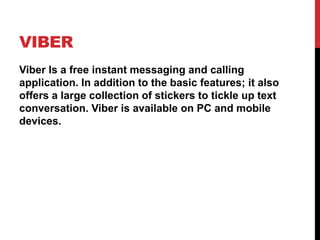 VIBER
Viber Is a free instant messaging and calling
application. In addition to the basic features; it also
offers a large collection of stickers to tickle up text
conversation. Viber is available on PC and mobile
devices.
 