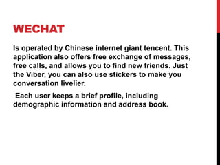 WECHAT
Is operated by Chinese internet giant tencent. This
application also offers free exchange of messages,
free calls, and allows you to find new friends. Just
the Viber, you can also use stickers to make you
conversation livelier.
Each user keeps a brief profile, including
demographic information and address book.
 
