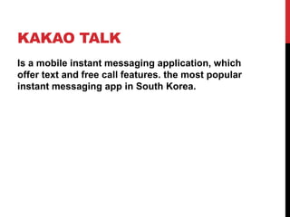 KAKAO TALK
Is a mobile instant messaging application, which
offer text and free call features. the most popular
instant messaging app in South Korea.
 