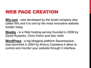 WEB PAGE CREATION
Wix.com -was developed by the Israel company also
called Wix and it is one by the most innovative website
builder today
Weebly - is a Web hosting service founded in 2006 by
David Rusenko, Chris Fanini and Dan Veitri
WordPress - a big blogging platform Squarespace-
was launched in 2004 by Antony Caswlena it allow to
control and monitor your website through it interface.
 