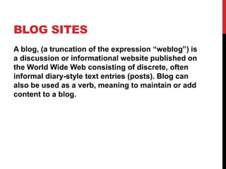 BLOG SITES
A blog, (a truncation of the expression “weblog”) is
a discussion or informational website published on
the World Wide Web consisting of discrete, often
informal diary-style text entries (posts). Blog can
also be used as a verb, meaning to maintain or add
content to a blog.
 