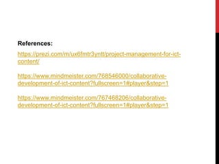 References:
https://prezi.com/m/ux6fmtr3yntt/project-management-for-ict-
content/
https://www.mindmeister.com/768546000/collaborative-
development-of-ict-content?fullscreen=1#player&step=1
https://www.mindmeister.com/767468206/collaborative-
development-of-ict-content?fullscreen=1#player&step=1
 