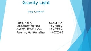 Gravity Light
Group 1, section C
FUAD, NAFIS 14-27452-2
Dina,nusrat sultana 14-27103-2
MUNNA, SHAIF ISLAM 14-27453-2
Rahman, Md. Mostafizur 14-27026-2
 
