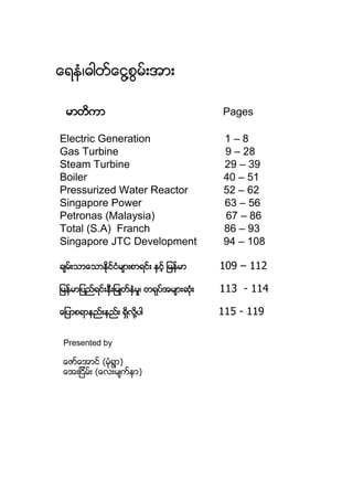 ေရနံ၊ဓါတ္ေငြ႔စြမ္းအား
မာတိကာ Pages
Electric Generation 1 – 8
Gas Turbine 9 – 28
Steam Turbine 29 – 39
Boiler 40 – 51
Pressurized Water Reactor 52 – 62
Singapore Power 63 – 56
Petronas (Malaysia) 67 – 86
Total (S.A) Franch 86 – 93
Singapore JTC Development 94 – 108
ခ်မ္းသာေသာႏိုင္ငံမ်ားစာရင္း ႏွင့္ ျမန္မာ 109 – 112
ျမန္မာျပည္ရင္းႏွီးျမဳတ္ႏွံမႈ၊ တရုပ္အမ်ားဆံုး 113 - 114
ေျပာစရာနည္းနည္း ရိွလို႔ပါ 115 - 119
Presented by
ေဇာ္ေအာင္ (မံုရြာ)
ေအးျငိမ္း (ေလးမ်က္နာ)
 