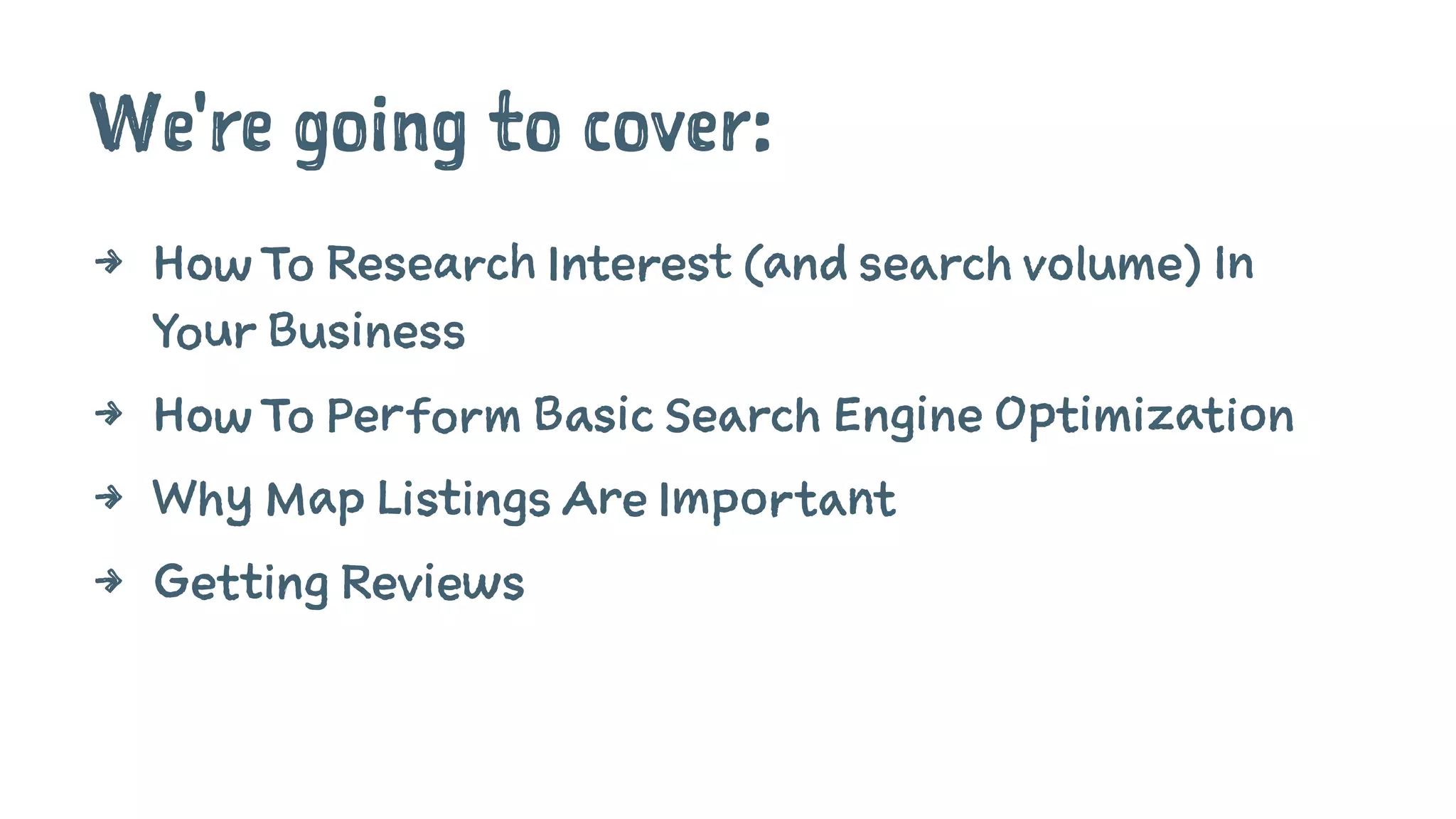 We're going to cover:
4 How To Research Interest (and search volume) In
Your Business
4 How To Perform Basic Search Engine Optimization
4 Why Map Listings Are Important
4 Getting Reviews
 