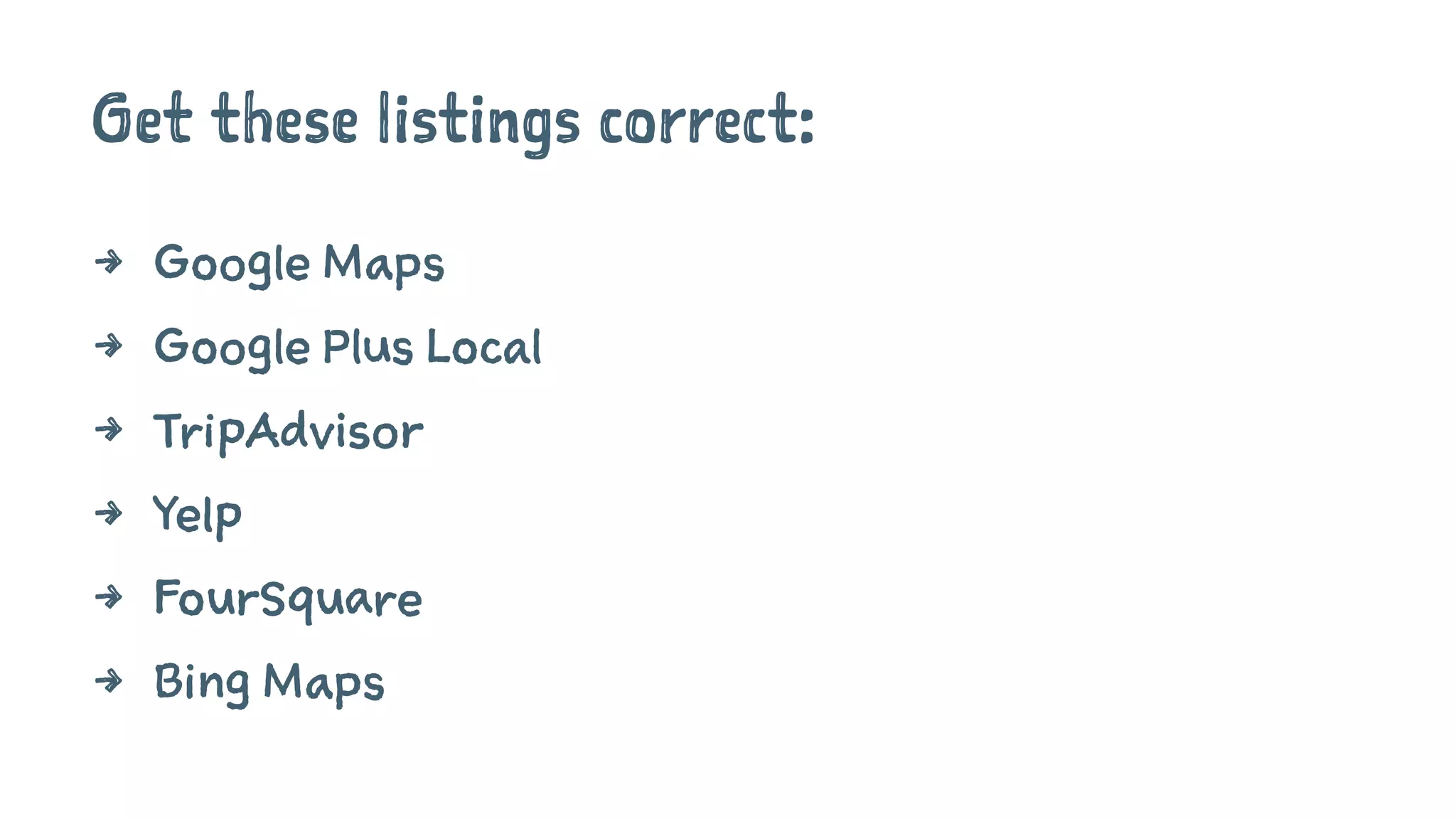Get these listings correct:
4 Google Maps
4 Google Plus Local
4 TripAdvisor
4 Yelp
4 FourSquare
4 Bing Maps
 