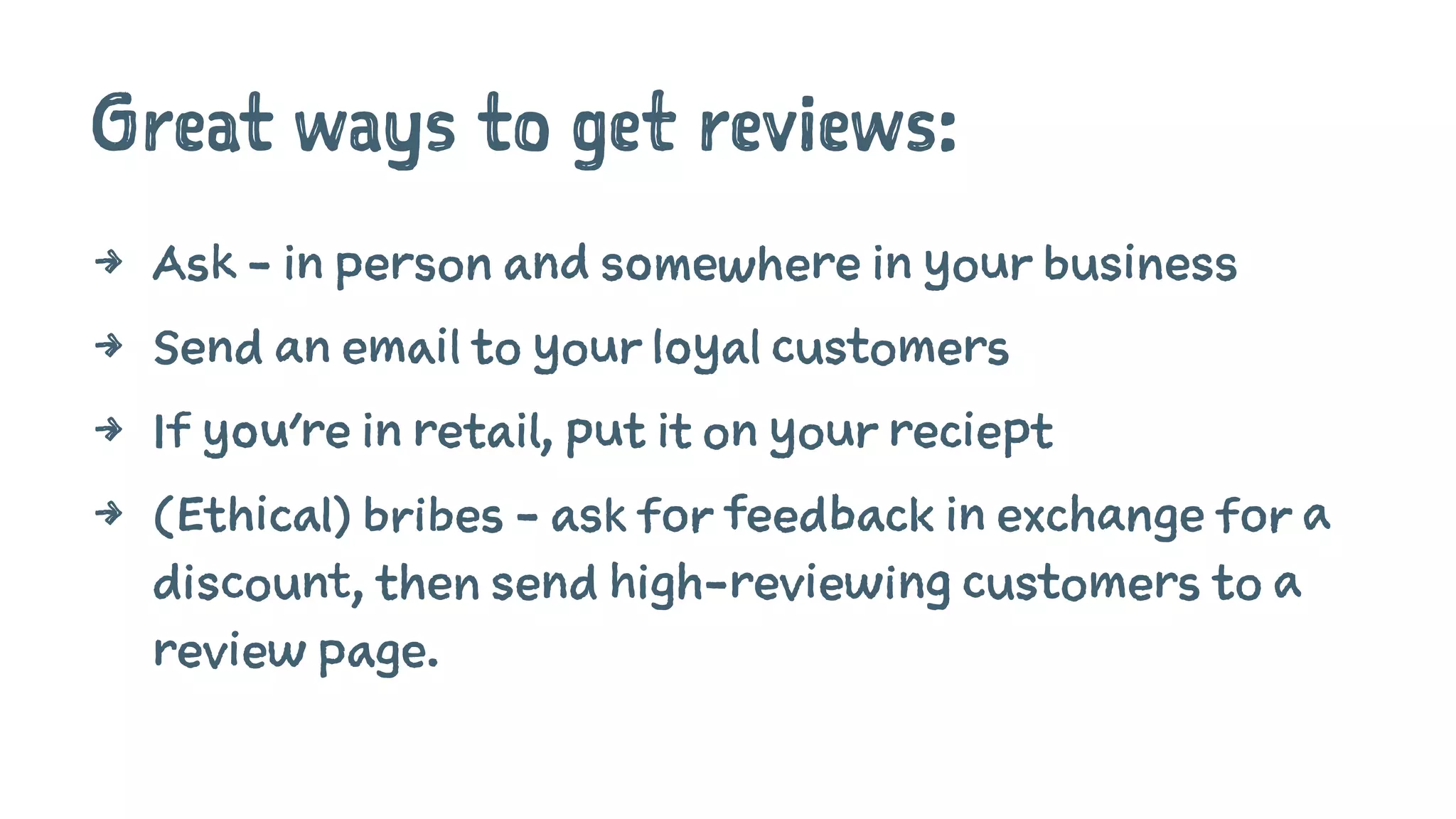 Great ways to get reviews:
4 Ask - in person and somewhere in your business
4 Send an email to your loyal customers
4 If you're in retail, put it on your reciept
4 (Ethical) bribes - ask for feedback in exchange for a
discount, then send high-reviewing customers to a
review page.
 