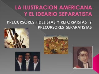 LA ILUSTRACION AMERICANA Y EL IDEARIO SEPARATISTA<br />PRECURSORES FIDELISTAS Y REFORMISTAS  Y<br />PRECURSORES  SEPARATIS...