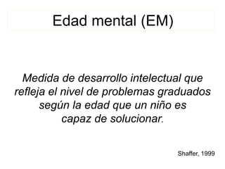 Medida de desarrollo intelectual que
refleja el nivel de problemas graduados
según la edad que un niño es
capaz de solucionar.
Edad mental (EM)
Shaffer, 1999
 