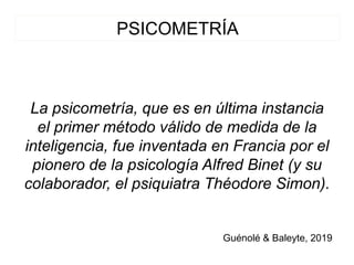 PSICOMETRÍA
La psicometría, que es en última instancia
el primer método válido de medida de la
inteligencia, fue inventada en Francia por el
pionero de la psicología Alfred Binet (y su
colaborador, el psiquiatra Théodore Simon).
Guénolé & Baleyte, 2019
 