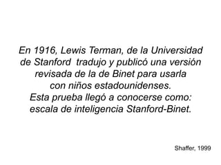 En 1916, Lewis Terman, de la Universidad
de Stanford tradujo y publicó una versión
revisada de la de Binet para usarla
con niños estadounidenses.
Esta prueba llegó a conocerse como:
escala de inteligencia Stanford-Binet.
Shaffer, 1999
 