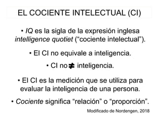 EL COCIENTE INTELECTUAL (CI)
• IQ es la sigla de la expresión inglesa
intelligence quotiet (“cociente intelectual”).
Modificado de Nordengen, 2018
• El CI no equivale a inteligencia.
• El CI es la medición que se utiliza para
evaluar la inteligencia de una persona.
• Cociente significa “relación” o “proporción”.
• CI no inteligencia.
 