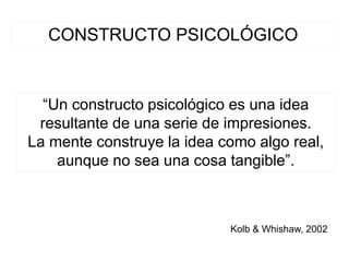 CONSTRUCTO PSICOLÓGICO
“Un constructo psicológico es una idea
resultante de una serie de impresiones.
La mente construye la idea como algo real,
aunque no sea una cosa tangible”.
Kolb & Whishaw, 2002
 