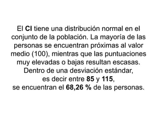 El CI tiene una distribución normal en el
conjunto de la población. La mayoría de las
personas se encuentran próximas al valor
medio (100), mientras que las puntuaciones
muy elevadas o bajas resultan escasas.
Dentro de una desviación estándar,
es decir entre 85 y 115,
se encuentran el 68,26 % de las personas.
 