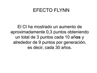 EFECTO FLYNN
El CI ha mostrado un aumento de
aproximadamente 0,3 puntos obteniendo
un total de 3 puntos cada 10 años y
alrededor de 9 puntos por generación,
es decir, cada 30 años.
 