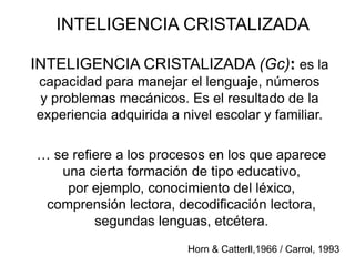INTELIGENCIA CRISTALIZADA
INTELIGENCIA CRISTALIZADA (Gc): es la
capacidad para manejar el lenguaje, números
y problemas mecánicos. Es el resultado de la
experiencia adquirida a nivel escolar y familiar.
Horn & Catterll,1966 / Carrol, 1993
… se refiere a los procesos en los que aparece
una cierta formación de tipo educativo,
por ejemplo, conocimiento del léxico,
comprensión lectora, decodificación lectora,
segundas lenguas, etcétera.
 