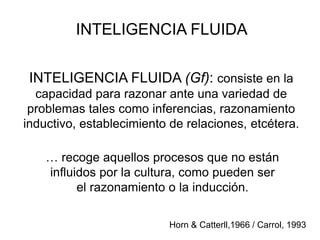 INTELIGENCIA FLUIDA
INTELIGENCIA FLUIDA (Gf): consiste en la
capacidad para razonar ante una variedad de
problemas tales como inferencias, razonamiento
inductivo, establecimiento de relaciones, etcétera.
… recoge aquellos procesos que no están
influidos por la cultura, como pueden ser
el razonamiento o la inducción.
Horn & Catterll,1966 / Carrol, 1993
 