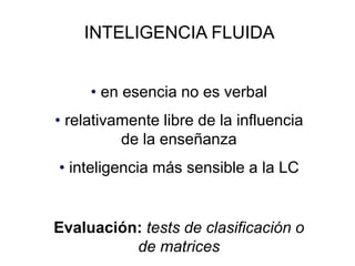 INTELIGENCIA FLUIDA
• en esencia no es verbal
• relativamente libre de la influencia
de la enseñanza
• inteligencia más sensible a la LC
Evaluación: tests de clasificación o
de matrices
 