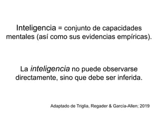 Inteligencia = conjunto de capacidades
mentales (así como sus evidencias empíricas).
La inteligencia no puede observarse
directamente, sino que debe ser inferida.
Adaptado de Triglia, Regader & García-Allen; 2019
 