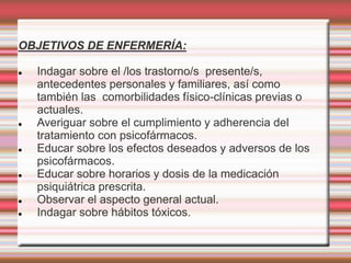 OBJETIVOS DE ENFERMERÍA:
 Indagar sobre el /los trastorno/s presente/s,
antecedentes personales y familiares, así como
también las comorbilidades físico-clínicas previas o
actuales.
 Averiguar sobre el cumplimiento y adherencia del
tratamiento con psicofármacos.
 Educar sobre los efectos deseados y adversos de los
psicofármacos.
 Educar sobre horarios y dosis de la medicación
psiquiátrica prescrita.
 Observar el aspecto general actual.
 Indagar sobre hábitos tóxicos.
 