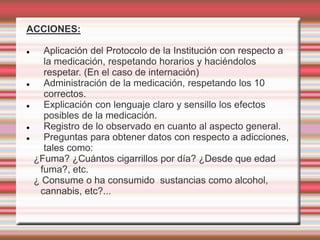 ACCIONES:
 Aplicación del Protocolo de la Institución con respecto a
la medicación, respetando horarios y haciéndolos
respetar. (En el caso de internación)
 Administración de la medicación, respetando los 10
correctos.
 Explicación con lenguaje claro y sensillo los efectos
posibles de la medicación.
 Registro de lo observado en cuanto al aspecto general.
 Preguntas para obtener datos con respecto a adicciones,
tales como:
¿Fuma? ¿Cuántos cigarrillos por día? ¿Desde que edad
fuma?, etc.
¿ Consume o ha consumido sustancias como alcohol,
cannabis, etc?...
 