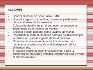 ACCIONES:
 Control mensual de peso, talla e IMC.
 Control y registro de cantidad, ausencia y estado de
piezas dentales de los usuarios.
 Colocación de afiches en el comedor recordando la
importancia de la higiene de manos.
 Enseñar a cada persona como lavarse las manos.
 Recordarle a cada persona los horarios establecidos por
la Institución, para la ingesta de las 4 comidas.
 Observación y registro de todos los usuarios, con
respecto a la tolerancia vía oral, la deglución de los
alimentos, etc.
 Si alguien presenta algún inconveniente, como la
presencia de náuseas y vómitos, realizar registro y avisar
al médico tratante.
 