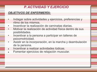 P. ACTIVIDAD Y EJERCICIO
OBJETIVOS DE ENFERMERÍA:
• Indagar sobre actividades y ejercicios, preferencias y
ritmo de los mismos.
• Incentivar la realización de caminatas diarias.
• Motivar la realización de actividad física dentro de sus
posibilidades.
• Incentivar a la persona a participar en talleres de
psicomotricidad.
• Asistir en la incorporación, en la marcha y deambulación
de la persona.
 Incentivar a realizar actividades lúdicas.
 Fomentar ejercicios de relajación muscular.
 