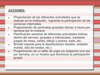 ACCIONES:
 Presentación de las diferentes actividades que se
realizan en la Institución, logrando la participación de las
personas internadas.
 Programación de caminatas grupales diarias 3 veces por
semana por la mañana.
 Planificación semanal de diferentes actividades lúdicas
dentro del servicio, grupales e individuales, mediante
juegos de mesa, cartas, dibujo y pintura, baile, etc.
 Brindar soporte para la deambulación (bastón, andador,
muleta, silla de ruedas, etc.)
 Programación de un taller de yoga y/o relajación una vez
por semana, en un horario que favorezca la participación
grupal.
 