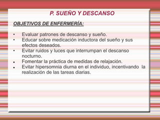 P. SUEÑO Y DESCANSO
OBJETIVOS DE ENFERMERÍA:
• Evaluar patrones de descanso y sueño.
• Educar sobre medicación inductora del sueño y sus
efectos deseados.
• Evitar ruidos y luces que interrumpan el descanso
nocturno.
 Fomentar la práctica de medidas de relajación.
 Evitar hipersomnia diurna en el individuo, incentivando la
realización de las tareas diarias.
 