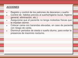 ACCIONES:
 Registro y control de los patrones de descanso y sueño.
 Control de hábitos previos al sueño(higiene bucal, higiene
general, eliminación, etc.)
 Asegurarse que el paciente no tenga molestias físicas que
le impidan dormir.
 Colocar cama con barandas elevadas, en caso de paciente
con riesgo de caída.
 Disminuir periodos de siesta o sueño diurno, para evitar la
presencia de insomnio nocturno.
 