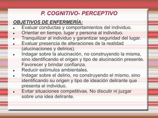 P. COGNITIVO- PERCEPTIVO
OBJETIVOS DE ENFERMERÍA:
 Evaluar conductas y comportamientos del individuo.
 Orientar en tiempo, lugar y persona al individuo.
 Tranquilizar al individuo y garantizar seguridad del lugar.
 Evaluar presencia de alteraciones de la realidad
(alucinaciones y delirios).
 Indagar sobre la alucinación, no construyendo la misma,
sino identificando el origen y tipo de alucinación presente.
Favorecer y brindar confianza.
 Reducir estímulos ambientales.
 Indagar sobre el delirio, no construyendo el mismo, sino
identificando su origen y tipo de ideación delirante que
presenta el individuo.
 Evitar situaciones competitivas. No discutir ni juzgar
sobre una idea delirante.
 