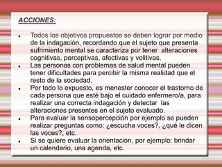 ACCIONES:
 Todos los objetivos propuestos se deben lograr por medio
de la indagación, recordando que el sujeto que presenta
sufrimiento mental se caracteriza por tener alteraciones
cognitivas, perceptivas, afectivas y volitivas.
 Las personas con problemas de salud mental pueden
tener dificultades para percibir la misma realidad que el
resto de la sociedad.
 Por todo lo expuesto, es menester conocer el trastorno de
cada persona que esté bajo el cuidado enfermero/a, para
realizar una correcta indagación y detectar las
alteraciones presentes en el sujeto evaluado.
 Para evaluar la sensopercepción por ejemplo se pueden
realizar preguntas como: ¿escucha voces?, ¿qué le dicen
las voces?, etc.
 Si se quiere evaluar la orientación, por ejemplo: brindar
un calendario, una agenda, etc.
 