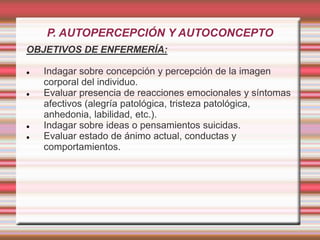 P. AUTOPERCEPCIÓN Y AUTOCONCEPTO
OBJETIVOS DE ENFERMERÍA:
 Indagar sobre concepción y percepción de la imagen
corporal del individuo.
 Evaluar presencia de reacciones emocionales y síntomas
afectivos (alegría patológica, tristeza patológica,
anhedonia, labilidad, etc.).
 Indagar sobre ideas o pensamientos suicidas.
 Evaluar estado de ánimo actual, conductas y
comportamientos.
 