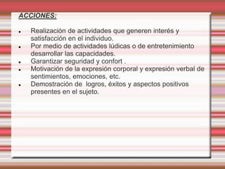 ACCIONES:
 Realización de actividades que generen interés y
satisfacción en el individuo.
 Por medio de actividades lúdicas o de entretenimiento
desarrollar las capacidades.
 Garantizar seguridad y confort .
 Motivación de la expresión corporal y expresión verbal de
sentimientos, emociones, etc.
 Demostración de logros, éxitos y aspectos positivos
presentes en el sujeto.
 