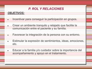 P. ROL Y RELACIONES
OBJETIVOS:
 Incentivar para conseguir la participación en grupos.
 Crear un ambiente tranquilo y relajado que facilite la
comunicación entre el paciente y su familia.
 Favorecer la integración de la persona con su entorno.
 Estimular la expresión de sentimientos, ideas, emociones,
etc.
 Educar a la familia y/o cuidador sobre la importancia del
acompañamiento y apoyo en el tratamiento.
 