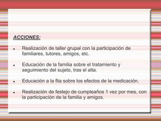 ACCIONES:
 Realización de taller grupal con la participación de
familiares, tutores, amigos, etc.
 Educación de la familia sobre el tratamiento y
seguimiento del sujeto, tras el alta.
 Educación a la flia sobre los efectos de la medicación.
 Realización de festejo de cumpleaños 1 vez por mes, con
la participación de la familia y amigos.
 
