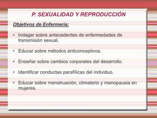 P. SEXUALIDAD Y REPRODUCCIÓN
Objetivos de Enfermería:
• Indagar sobre antecedentes de enfermedades de
transmisión sexual.
• Educar sobre métodos anticonceptivos.
• Enseñar sobre cambios corporales del desarrollo.
• Identificar conductas parafílicas del individuo.
• Educar sobre menstruación, climaterio y menopausia en
mujeres.
 