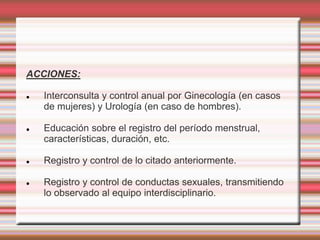 ACCIONES:
 Interconsulta y control anual por Ginecología (en casos
de mujeres) y Urología (en caso de hombres).
 Educación sobre el registro del período menstrual,
características, duración, etc.
 Registro y control de lo citado anteriormente.
 Registro y control de conductas sexuales, transmitiendo
lo observado al equipo interdisciplinario.
 
