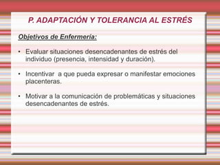 P. ADAPTACIÓN Y TOLERANCIA AL ESTRÉS
Objetivos de Enfermería:
• Evaluar situaciones desencadenantes de estrés del
individuo (presencia, intensidad y duración).
• Incentivar a que pueda expresar o manifestar emociones
placenteras.
• Motivar a la comunicación de problemáticas y situaciones
desencadenantes de estrés.
 