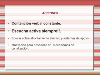 ACCIONES
• Contención verbal constante.
• Escucha activa siempre!!.
• Educar sobre afrontamiento efectivo y sistemas de apoyo.
• Motivación para desarrollo de mecanismos de
canalización.
 